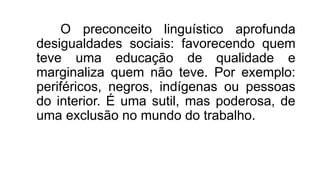 O preconceito linguístico aprofunda
desigualdades sociais: favorecendo quem
teve uma educação de qualidade e
marginaliza quem não teve. Por exemplo:
periféricos, negros, indígenas ou pessoas
do interior. É uma sutil, mas poderosa, de
uma exclusão no mundo do trabalho.
 