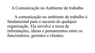 A Comunicação no Ambiente de trabalho
A comunicação no ambiente de trabalho é
fundamental para o sucesso de qualquer
organização. Ela envolve a troca de
informações, ideias e pensamentos entre os
funcionários, gerentes e clientes.
 