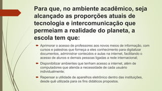 Para que, no ambiente acadêmico, seja
alcançado as proporções atuais de
tecnologia e intercomunicação que
permeiam a realidade do planeta, a
escola tem que:
 Aprimorar o acesso de professores aos novos meios de informação, com
cursos e palestras que forneça a eles conhecimento para digitalizar
documentos, administrar conteúdos e aulas na internet, facilitando o
acesso de alunos e demais pessoas ligadas a rede internacional;
 Disponibilizar ambientes que tenham acesso a internet, além de
computadores que atenda a necessidade de cada usuário
individualmente;
 Repensar a utilidade de aparelhos eletrônico dentro das instituições,
desde quê utilizada para os fins didáticos propostos.
 