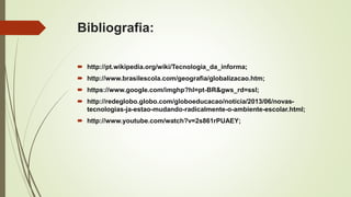 Bibliografia:
 http://pt.wikipedia.org/wiki/Tecnologia_da_informa;
 http://www.brasilescola.com/geografia/globalizacao.htm;
 https://www.google.com/imghp?hl=pt-BR&gws_rd=ssl;
 http://redeglobo.globo.com/globoeducacao/noticia/2013/06/novas-
tecnologias-ja-estao-mudando-radicalmente-o-ambiente-escolar.html;
 http://www.youtube.com/watch?v=2s861rPUAEY;
 