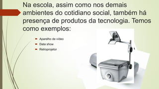 Na escola, assim como nos demais
ambientes do cotidiano social, também há
presença de produtos da tecnologia. Temos
como exemplos:
 Aparelho de vídeo
 Data show
 Retroprojetor
 