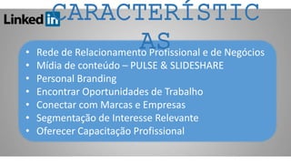 • Rede de Relacionamento Profissional e de Negócios
• Mídia de conteúdo – PULSE & SLIDESHARE
• Personal Branding
• Encontrar Oportunidades de Trabalho
• Conectar com Marcas e Empresas
• Segmentação de Interesse Relevante
• Oferecer Capacitação Profissional
CARACTERÍSTIC
AS
 
