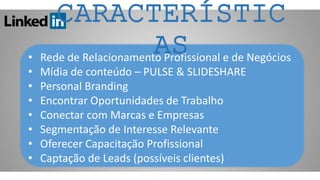 • Rede de Relacionamento Profissional e de Negócios
• Mídia de conteúdo – PULSE & SLIDESHARE
• Personal Branding
• Encontrar Oportunidades de Trabalho
• Conectar com Marcas e Empresas
• Segmentação de Interesse Relevante
• Oferecer Capacitação Profissional
• Captação de Leads (possíveis clientes)
CARACTERÍSTIC
AS
 