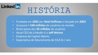 HISTÓRIA
• Fundada em 2002 por Reid Hoffman e lançada em 2003
• Já possui + 540 milhões de usuários no mundo
• Brasil passa dos 30 milhões de usuários
• Atual CEO do LinkedIn é o Jeff Weiner
• Empresa de Capital Aberto
• Expectativa de faturamento de $3,6 bi / ano
 