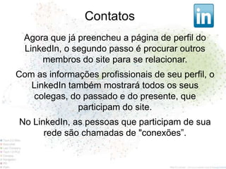 Contatos
  Agora que já preencheu a página de perfil do
  LinkedIn, o segundo passo é procurar outros
      membros do site para se relacionar.
Com as informações profissionais de seu perfil, o
   LinkedIn também mostrará todos os seus
   colegas, do passado e do presente, que
              participam do site.
No LinkedIn, as pessoas que participam de sua
      rede são chamadas de "conexões”.
 