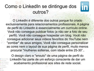Como o LinkedIn se dintingue dos
            outros?
     O LinkedIn é diferente dos outros porque foi criado
exclusivamente para relacionamentos profissionais. A página
 de perfil do LinkedIn é essencialmente um currículo online.
  Você não consegue publicar fotos (a não ser a foto de seu
   perfil). Você não consegue hospedar um blog. Você não
 consegue adicionar seus vídeos favoritos do YouTube nem
 "zombar" de seus amigos. Você não consegue personalizar
as cores nem o layout de sua página de perfil, muito menos
    procurar "mulheres solteiras, com idade entre 25-30”..
   O design claro e "enxuto" de uma página de perfil do
  LinkedIn faz parte de um esforço consciente de dar um
     acabamento profissional aos sites de rede social.
 