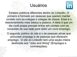 Usuários
    Existem públicos diferentes dentro do LinkedIn. O
  primeiro é formado por pessoas que querem manter
 contato com ex-colegas e colegas de classe. Esse é o
relacionamento mais básico e passivo. A ideia é que um
   dia você possa precisar entrar em contato com as
  conexões de sua rede para obter um novo emprego.
 O segundo público do site é o de pessoas ativas que
   procuram emprego e de pessoas que oferecem
 emprego. O site do LinkedIn tem uma seção inteira
    destinada aos "Jobs and Hiring" (Empregos e
                   contratações).
 