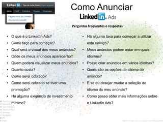 Como Anunciar
                                    Perguntas frequentes e respostas

• O que é o LinkedIn Ads?                 • Há alguma taxa para começar a utilizar
• Como faço para começar?                    este serviço?
• Qual será o visual dos meus anúncios?   • Meus anúncios podem estar em quais
• Onde os meus anúncios aparecerão?          idiomas?
• Quem poderá visualizar meus anúncios?   • Posso criar anúncios em vários idiomas?
• Quanto custa?                           • Quais são as opções de idioma do
• Como serei cobrado?                        anúncio?
• Como serei cobrado se tiver uma         • E se eu desejar mudar a seleção do
  promoção?                                  idioma do meu anúncio?
• Há alguma exigência de investimento     • Como posso obter mais informações sobre
  mínimo?                                    o LinkedIn Ads?
 
