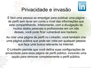 Privacidade e invasão
 É fácil uma pessoa se empolgar para publicar uma página
 de perfil sem levar em conta o nível das informações que
  está compartilhando. Infelizmente, com a divulgação de
     muitos dados pessoais e profissionais em um site
      desses, você pode ficar vulnerável aos hackers.
Ao criar uma página de perfil no Linkedin, você também cria
uma página pública que pode ser vista por qualquer pessoa
         que faça uma busca relevante na Internet.
 O LinkedIn permite que você defina suas configurações de
privacidade para essa página de perfil público, incluindo uma
     opção para remover completamente o perfil público.
 