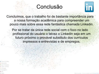 Conclusão
Concluímos, que o trabalho foi de bastante importância para
    a nossa formação acadêmica para compreender um
 pouco mais sobre essa rede fantástica chamada Linkedin.
   Por se tratar da única rede social com o foco no lado
   profissional do usuário o talvez o Linkedin seja em um
     futuro próximo o provável substituto dos currículos
           impressos e entrevistas e de empregos.
 