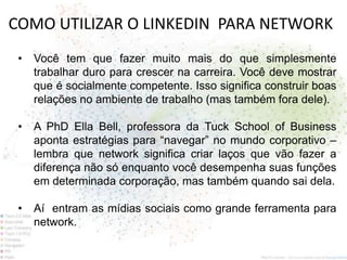 COMO UTILIZAR O LINKEDIN PARA NETWORK
 •   Você tem que fazer muito mais do que simplesmente
     trabalhar duro para crescer na carreira. Você deve mostrar
     que é socialmente competente. Isso significa construir boas
     relações no ambiente de trabalho (mas também fora dele).

 •   A PhD Ella Bell, professora da Tuck School of Business
     aponta estratégias para “navegar” no mundo corporativo –
     lembra que network significa criar laços que vão fazer a
     diferença não só enquanto você desempenha suas funções
     em determinada corporação, mas também quando sai dela.

 •   Aí entram as mídias sociais como grande ferramenta para
     network.
 