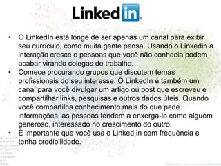 •   O LinkedIn está longe de ser apenas um canal para exibir
    seu currículo, como muita gente pensa. Usando o Linkedin a
    interação cresce e pessoas que você não conhecia podem
    acabar virando colegas de trabalho.
•   Comece procurando grupos que discutem temas
    profissionais do seu interesse. O LinkedIn é também um
    canal para você divulgar um artigo ou post que escreveu e
    compartilhar links, pesquisas e outros dados úteis. Quando
    você compartilha conhecimento mais do que pede
    informações, as pessoas tendem a enxergá-lo como alguém
    generoso, interessado no crescimento do outro.
•   É importante que você usa o Linked in com frequência e
    tenha credibilidade.
 