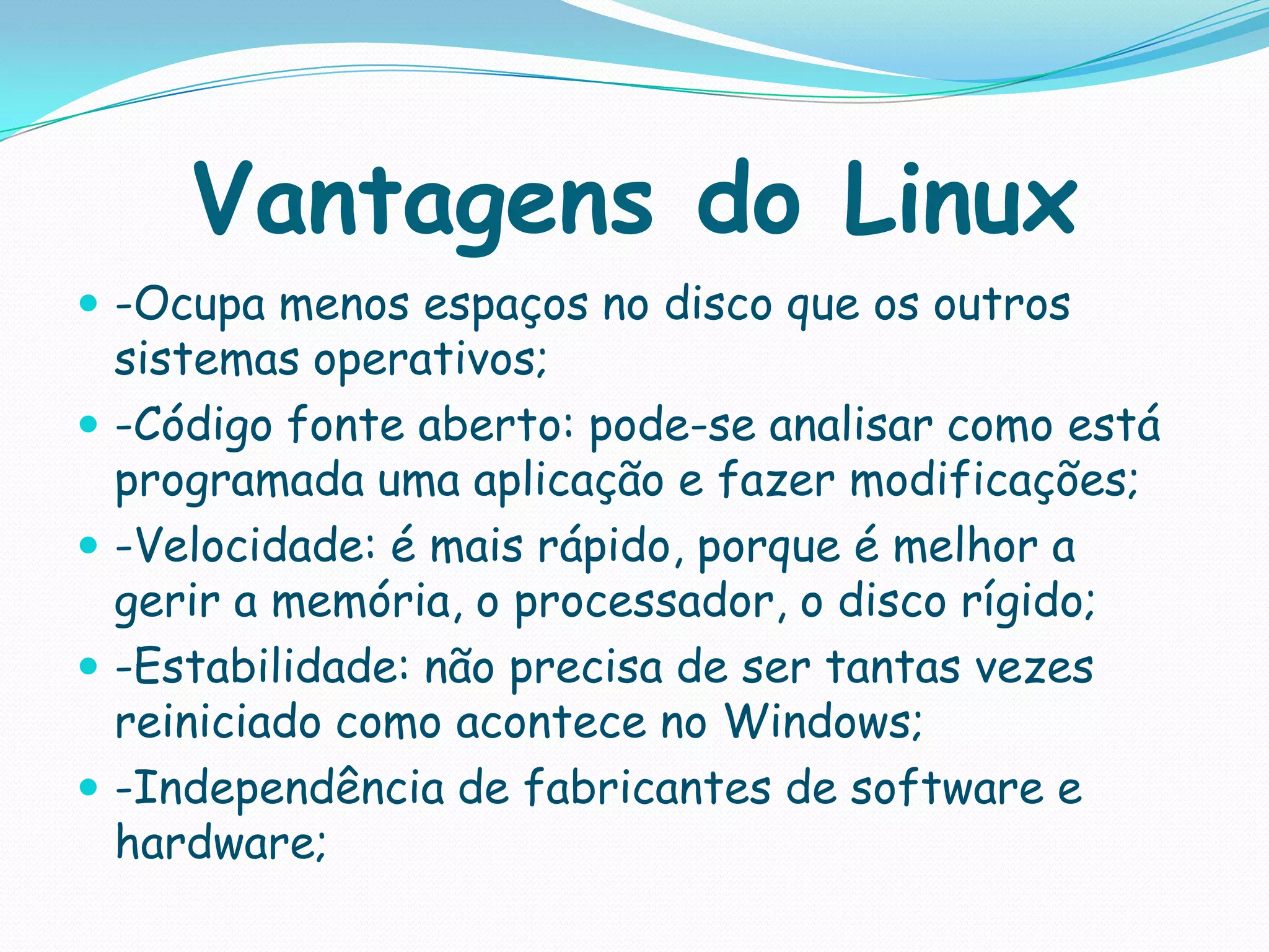 Vantagens do Linux
 -Ocupa menos espaços no disco que os outros
sistemas operativos;
 -Código fonte aberto: pode-se analisar como está
programada uma aplicação e fazer modificações;
 -Velocidade: é mais rápido, porque é melhor a
gerir a memória, o processador, o disco rígido;
 -Estabilidade: não precisa de ser tantas vezes
reiniciado como acontece no Windows;
 -Independência de fabricantes de software e
hardware;
 