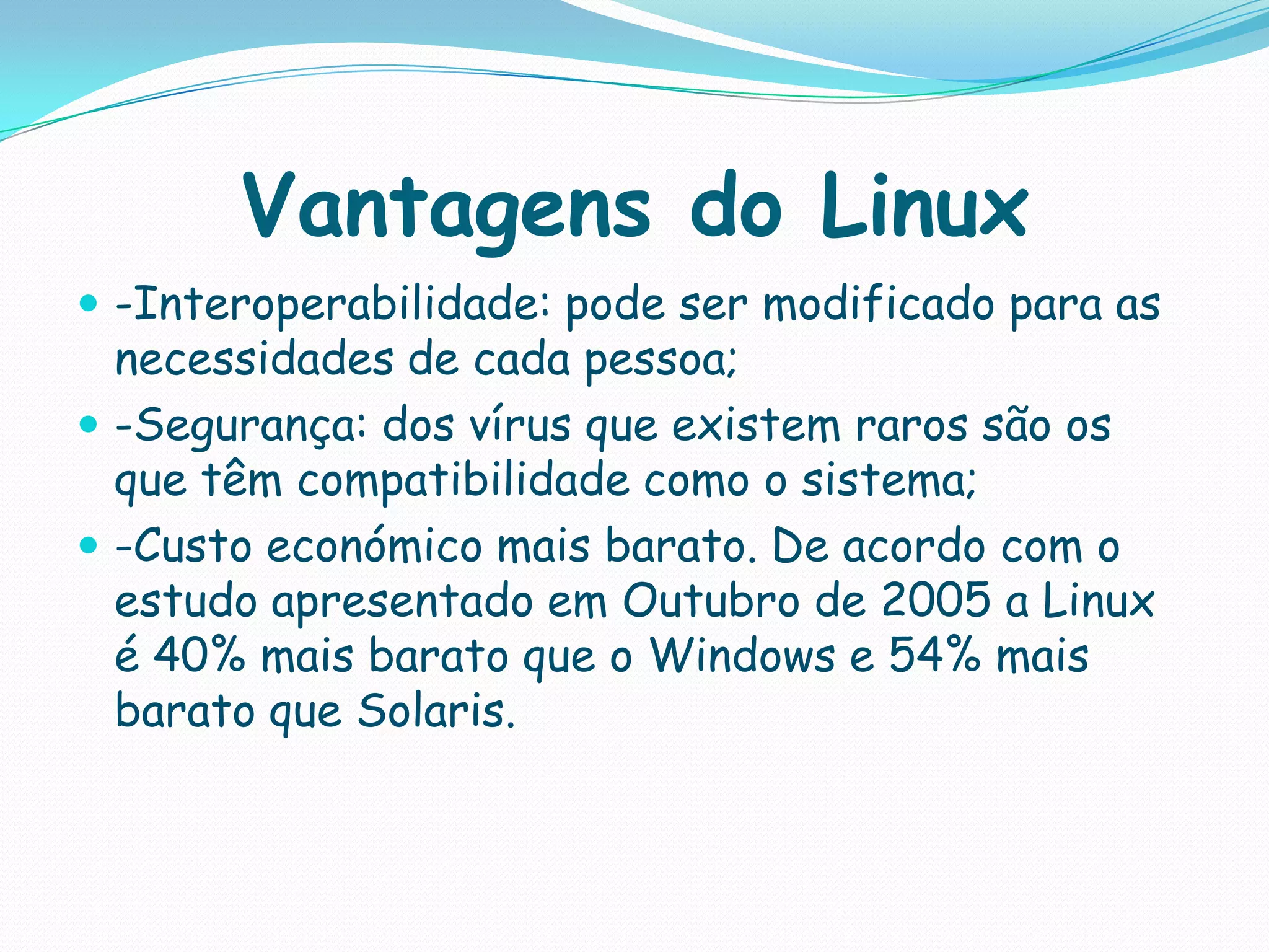 Vantagens do Linux
 -Interoperabilidade: pode ser modificado para as
necessidades de cada pessoa;
 -Segurança: dos vírus que existem raros são os
que têm compatibilidade como o sistema;
 -Custo económico mais barato. De acordo com o
estudo apresentado em Outubro de 2005 a Linux
é 40% mais barato que o Windows e 54% mais
barato que Solaris.
 