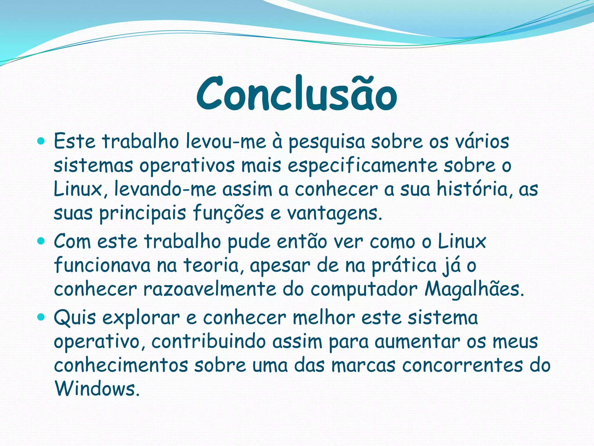 Conclusão
 Este trabalho levou-me à pesquisa sobre os vários
sistemas operativos mais especificamente sobre o
Linux, levando-me assim a conhecer a sua história, as
suas principais funções e vantagens.
 Com este trabalho pude então ver como o Linux
funcionava na teoria, apesar de na prática já o
conhecer razoavelmente do computador Magalhães.
 Quis explorar e conhecer melhor este sistema
operativo, contribuindo assim para aumentar os meus
conhecimentos sobre uma das marcas concorrentes do
Windows.
 