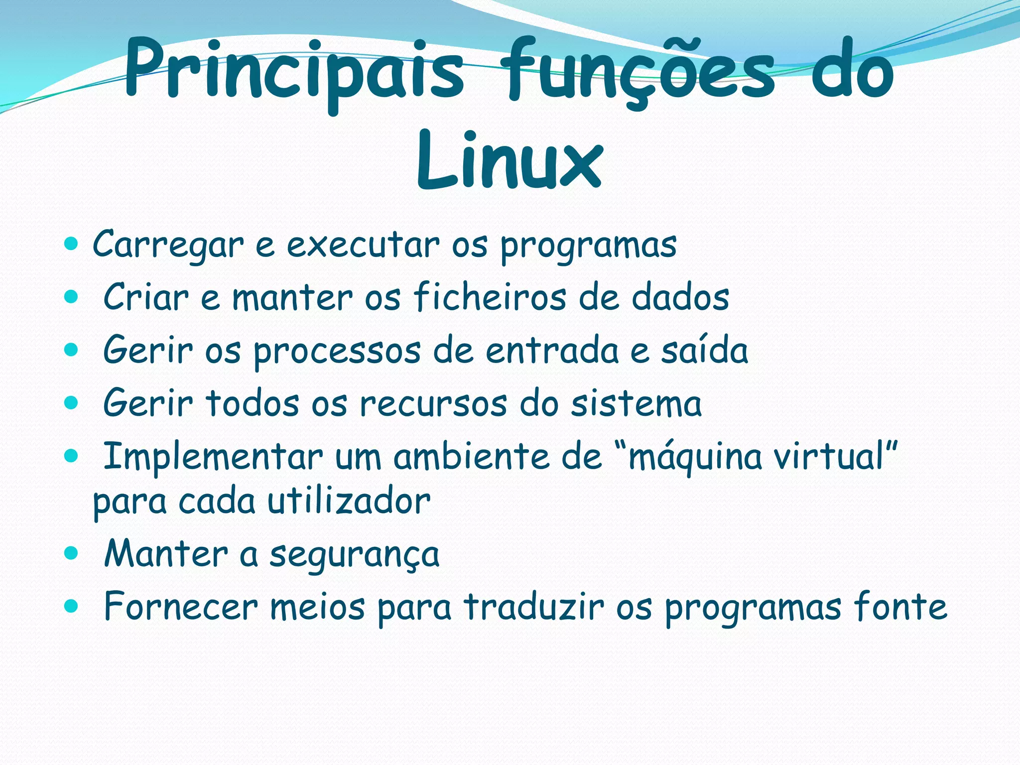 Principais funções do
Linux
 Carregar e executar os programas
 Criar e manter os ficheiros de dados
 Gerir os processos de entrada e saída
 Gerir todos os recursos do sistema
 Implementar um ambiente de “máquina virtual”
para cada utilizador
 Manter a segurança
 Fornecer meios para traduzir os programas fonte
 