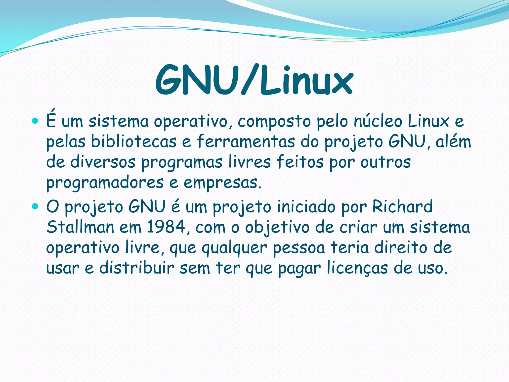 GNU/Linux
 É um sistema operativo, composto pelo núcleo Linux e
pelas bibliotecas e ferramentas do projeto GNU, além
de diversos programas livres feitos por outros
programadores e empresas.
 O projeto GNU é um projeto iniciado por Richard
Stallman em 1984, com o objetivo de criar um sistema
operativo livre, que qualquer pessoa teria direito de
usar e distribuir sem ter que pagar licenças de uso.
 