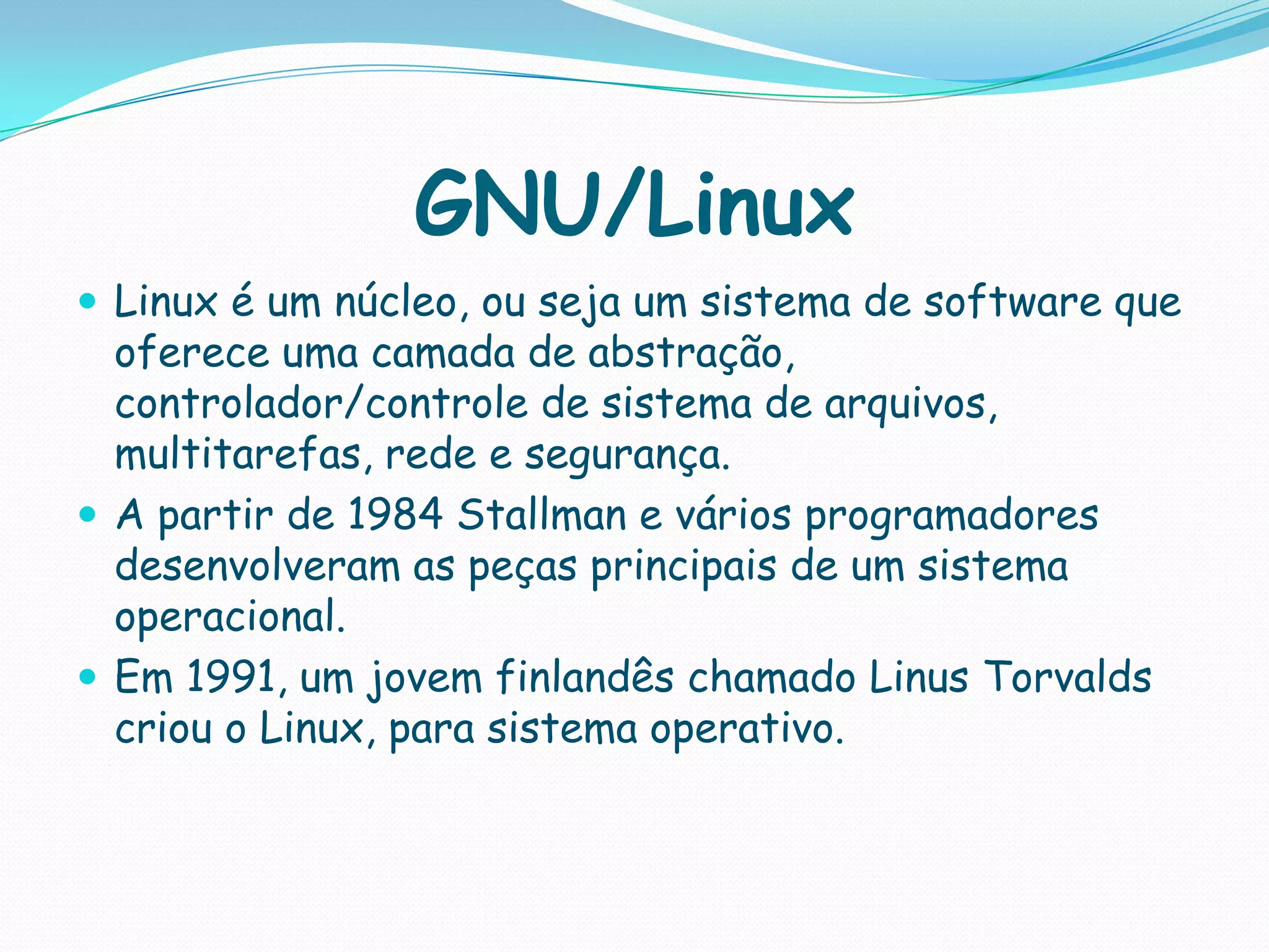 GNU/Linux
 Linux é um núcleo, ou seja um sistema de software que
oferece uma camada de abstração,
controlador/controle de sistema de arquivos,
multitarefas, rede e segurança.
 A partir de 1984 Stallman e vários programadores
desenvolveram as peças principais de um sistema
operacional.
 Em 1991, um jovem finlandês chamado Linus Torvalds
criou o Linux, para sistema operativo.
 
