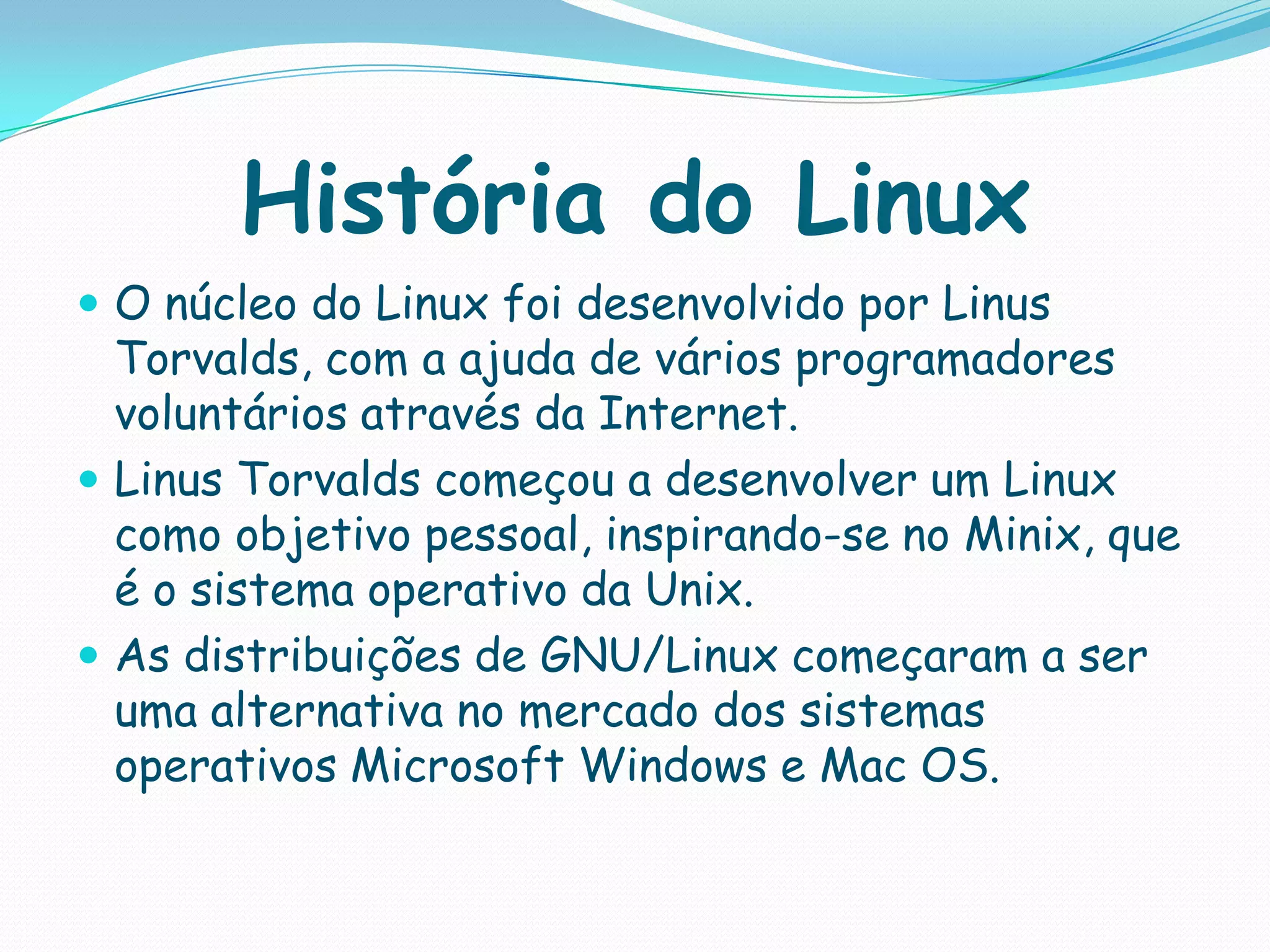 História do Linux
 O núcleo do Linux foi desenvolvido por Linus
Torvalds, com a ajuda de vários programadores
voluntários através da Internet.
 Linus Torvalds começou a desenvolver um Linux
como objetivo pessoal, inspirando-se no Minix, que
é o sistema operativo da Unix.
 As distribuições de GNU/Linux começaram a ser
uma alternativa no mercado dos sistemas
operativos Microsoft Windows e Mac OS.
 