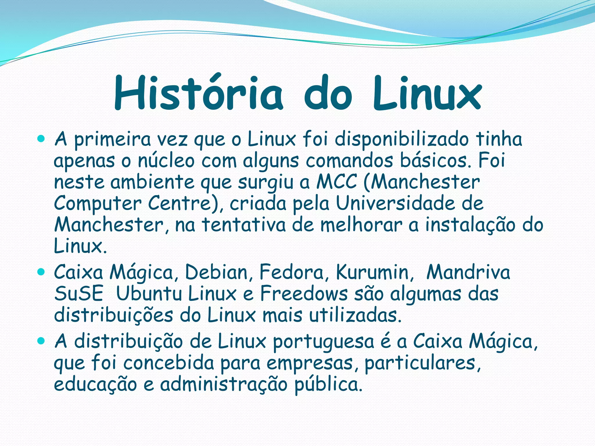 História do Linux
 A primeira vez que o Linux foi disponibilizado tinha
apenas o núcleo com alguns comandos básicos. Foi
neste ambiente que surgiu a MCC (Manchester
Computer Centre), criada pela Universidade de
Manchester, na tentativa de melhorar a instalação do
Linux.
 Caixa Mágica, Debian, Fedora, Kurumin, Mandriva
SuSE Ubuntu Linux e Freedows são algumas das
distribuições do Linux mais utilizadas.
 A distribuição de Linux portuguesa é a Caixa Mágica,
que foi concebida para empresas, particulares,
educação e administração pública.
 