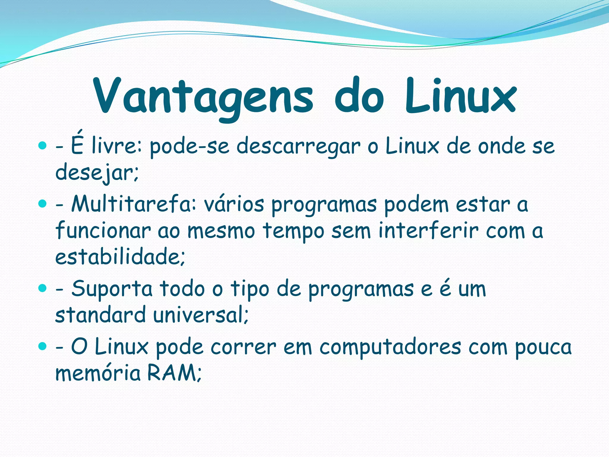 Vantagens do Linux
 - É livre: pode-se descarregar o Linux de onde se
desejar;
 - Multitarefa: vários programas podem estar a
funcionar ao mesmo tempo sem interferir com a
estabilidade;
 - Suporta todo o tipo de programas e é um
standard universal;
 - O Linux pode correr em computadores com pouca
memória RAM;
 