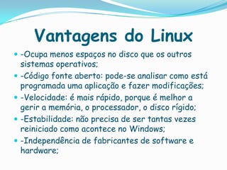 Vantagens do Linux
 -Ocupa menos espaços no disco que os outros
sistemas operativos;
 -Código fonte aberto: pode-se analisar como está
programada uma aplicação e fazer modificações;
 -Velocidade: é mais rápido, porque é melhor a
gerir a memória, o processador, o disco rígido;
 -Estabilidade: não precisa de ser tantas vezes
reiniciado como acontece no Windows;
 -Independência de fabricantes de software e
hardware;
 