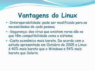 Vantagens do Linux
 -Interoperabilidade: pode ser modificado para as
necessidades de cada pessoa;
 -Segurança: dos vírus que existem raros são os
que têm compatibilidade como o sistema;
 -Custo económico mais barato. De acordo com o
estudo apresentado em Outubro de 2005 a Linux
é 40% mais barato que o Windows e 54% mais
barato que Solaris.
 
