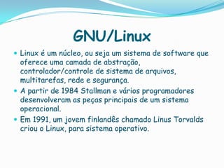 GNU/Linux
 Linux é um núcleo, ou seja um sistema de software que
oferece uma camada de abstração,
controlador/controle de sistema de arquivos,
multitarefas, rede e segurança.
 A partir de 1984 Stallman e vários programadores
desenvolveram as peças principais de um sistema
operacional.
 Em 1991, um jovem finlandês chamado Linus Torvalds
criou o Linux, para sistema operativo.
 