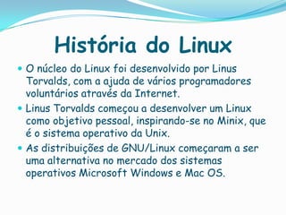 História do Linux
 O núcleo do Linux foi desenvolvido por Linus
Torvalds, com a ajuda de vários programadores
voluntários através da Internet.
 Linus Torvalds começou a desenvolver um Linux
como objetivo pessoal, inspirando-se no Minix, que
é o sistema operativo da Unix.
 As distribuições de GNU/Linux começaram a ser
uma alternativa no mercado dos sistemas
operativos Microsoft Windows e Mac OS.
 