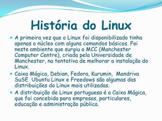 História do Linux
 A primeira vez que o Linux foi disponibilizado tinha
apenas o núcleo com alguns comandos básicos. Foi
neste ambiente que surgiu a MCC (Manchester
Computer Centre), criada pela Universidade de
Manchester, na tentativa de melhorar a instalação do
Linux.
 Caixa Mágica, Debian, Fedora, Kurumin, Mandriva
SuSE Ubuntu Linux e Freedows são algumas das
distribuições do Linux mais utilizadas.
 A distribuição de Linux portuguesa é a Caixa Mágica,
que foi concebida para empresas, particulares,
educação e administração pública.
 