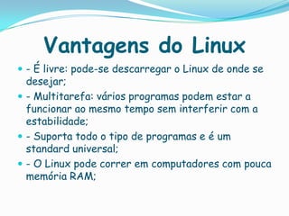Vantagens do Linux
 - É livre: pode-se descarregar o Linux de onde se
desejar;
 - Multitarefa: vários programas podem estar a
funcionar ao mesmo tempo sem interferir com a
estabilidade;
 - Suporta todo o tipo de programas e é um
standard universal;
 - O Linux pode correr em computadores com pouca
memória RAM;
 