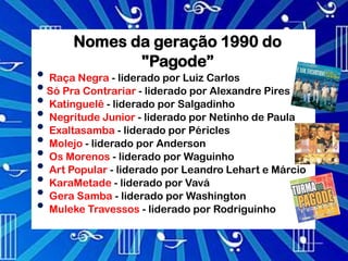 Nomes da geração 1990 do
              "Pagode”
• Raça Negra - liderado por Luiz Carlos
• Só Pra Contrariar - liderado por Alexandre Pires
• Katinguelê - liderado por Salgadinho
• Negritude Junior - liderado por Netinho de Paula
• Exaltasamba - liderado por Péricles
• Molejo - liderado por Anderson
• Os Morenos - liderado por Waguinho
• Art Popular - liderado por Leandro Lehart e Márcio
• KaraMetade - liderado por Vavá
• Gera Samba - liderado por Washington
• Muleke Travessos - liderado por Rodriguinho
 