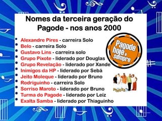 Nomes da terceira geração do
       Pagode - nos anos 2000
•   Alexandre Pires - carreira Solo
•   Belo - carreira Solo
•   Gustavo Lins - carreira solo
•   Grupo Pixote - liderado por Douglas
•   Grupo Revelação - liderado por Xande
•   Inimigos da HP - liderado por Sebá
•   Jeito Moleque - liderado por Bruno
•   Rodriguinho - carreira Solo
•   Sorriso Maroto - liderado por Bruno
•   Turma do Pagode - liderado por Leíz
•   Exalta Samba - liderado por Thiaguinho
 
