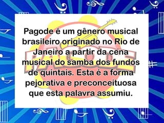 Pagode é um gênero musical
brasileiro originado no Rio de
   Janeiro a partir da cena
musical do samba dos fundos
  de quintais. Esta é a forma
 pejorativa e preconceituosa
  que esta palavra assumiu.
 