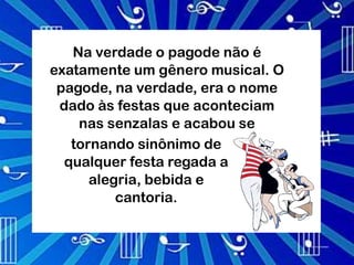 Na verdade o pagode não é
exatamente um gênero musical. O
 pagode, na verdade, era o nome
 dado às festas que aconteciam
    nas senzalas e acabou se
   tornando sinônimo de
  qualquer festa regada a
      alegria, bebida e
          cantoria.
 