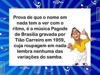 Prova de que o nome em
   nada tem a ver com o
ritmo, é a música Pagode
 de Brasília gravada por
 Tião Carreiro em 1959,
 cuja roupagem em nada
   lembra nenhuma das
   variações do samba.
 