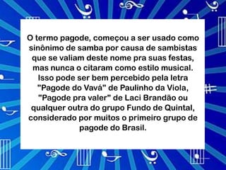 O termo pagode, começou a ser usado como
sinônimo de samba por causa de sambistas
 que se valiam deste nome pra suas festas,
 mas nunca o citaram como estilo musical.
   Isso pode ser bem percebido pela letra
   "Pagode do Vavá" de Paulinho da Viola,
   "Pagode pra valer" de Laci Brandão ou
 qualquer outra do grupo Fundo de Quintal,
considerado por muitos o primeiro grupo de
             pagode do Brasil.
 