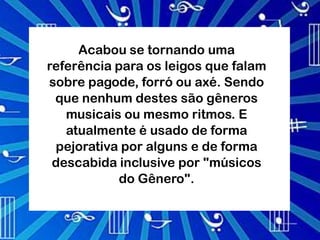 Acabou se tornando uma
referência para os leigos que falam
sobre pagode, forró ou axé. Sendo
 que nenhum destes são gêneros
   musicais ou mesmo ritmos. E
   atualmente é usado de forma
 pejorativa por alguns e de forma
 descabida inclusive por "músicos
            do Gênero".
 