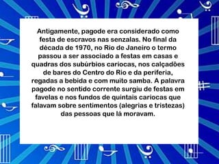 Antigamente, pagode era considerado como
   festa de escravos nas senzalas. No final da
   década de 1970, no Rio de Janeiro o termo
  passou a ser associado a festas em casas e
quadras dos subúrbios cariocas, nos calçadões
    de bares do Centro do Rio e da periferia,
regadas a bebida e com muito samba. A palavra
pagode no sentido corrente surgiu de festas em
 favelas e nos fundos de quintais cariocas que
falavam sobre sentimentos (alegrias e tristezas)
          das pessoas que lá moravam.
 