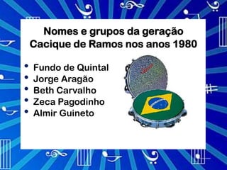 Nomes e grupos da geração
    Cacique de Ramos nos anos 1980

•   Fundo de Quintal
•   Jorge Aragão
•   Beth Carvalho
•   Zeca Pagodinho
•   Almir Guineto
 