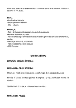 Oferecemos um leque de cartões de crédito, trabalhando com todas as bandeiras. Oferecendo
desconto de 10% á vista.


PRAÇA
- Localização privilegiada
- Sinalização interna e externa
- Infra – estrutura

PROMOÇÃO
- Mala – direta para residências da região, e cliente cadastrados.
- Panfletos em eventos esportivos
- Política de fidelização: envio de cartões de aniversário, promoções em datas comemorativas,
eventos;
- Veiculação em outdoor, jornal e rádio.
- Patrocínio de campeonatos estaduais.
- CRM Completo.




                                  PLANO DE VENDAS

ESTRUTURA DO PLANO DE VENDAS


FORMAÇÃO DA EQUIPE DE VENDAS

Utilizamos o método potencial de vendas, para a formação da nossa equipe de vendas.

Previsão de vendas, com base potencial da empresa x (1+T) / produtividade mínima por
vendedor.


288.750,00 x 1,10/ 25.000,00 = 13 vendedores. (no mínimo)




FORMAÇÃO DE PREÇOS.
 