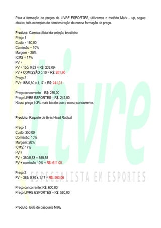Para a formação de preços da LIVRE ESPORTES, utilizamos o metódo Mark – up, segue
abaixo, três exemplos de demonstração da nossa formação de preço.

Produto: Camisa oficial da seleção brasileira
Preço 1
Custo = 150,00
Comissão = 10%
Margem = 20%
ICMS = 17%
PV =
PV = 150/ 0,63 = R$: 238,09
PV + COMISSÃO 0,10 = R$: 261,90
Preço 2
PV= 165/0,80 x 1,17 = R$: 241,31

Preço concorrente – R$: 250,00
Preço LIVRE ESPORTES – R$: 242,50
Nosso preço é 3% mais barato que o nosso concorrente.


Produto: Raquete de tênis Head Radical

Preço 1
Custo: 350,00
Comissão: 10%
Margem: 20%
ICMS: 17%
PV =
PV = 350/0,63 = 555,55
PV + comissão 10% = R$: 611,00

Preço 2
PV = 385/ 0,80 x 1,17 = R$: 563,06

Preço concorrente: R$: 600,00
Preço LIVRE ESPORTES – R$: 580,00


Produto: Bola de basquete NIKE
 