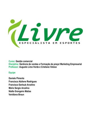 Curso: Gestão comercial
Disciplina: Gerência de vendas e Formação de preço/ Marketing Empresarial
Professor: Augusto Lima Verde e Cristiane Veloso

Equipe

Daniele Pimenta
Francisca Alzilene Rodrigues
Francisco Darloub Arcelino
Mário Sergio Arcelino
Nádla Grangeiro Matias
Veridiana Braun
 