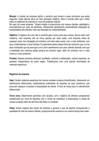 Missão: A missão da empresa define o caminho que tomará e quais princípios que serão
seguidos. Cada palavra deve ser bem pensada, objetiva, clara e concisa para que o leitor
saiba os objetivos da empresa e o que ela pretende realizar.
No caso da nossa empresa ‘’ Nossa missão é proporcionar aos nossos clientes, satisfação e
encantamento por meio de eficiência. Oferecendo atendimento personalizado adequado às
necessidades dos clientes, tudo isso baseado em sustentabilidade.

Objetivo: O objetivo da Livre não é somente gerar lucros para seus sócios. Numa visão mais
moderna, uma empresa não se move apenas por essa razão, uma empresa antes de
qualquer coisa, tem obrigação de contribuir com bem estar social, com o meio ambiente, com
seus colaboradores e seus clientes. É justamente dentro dessa linha de raciocínio que a Livre
atua mostrando que se preocupa com o bom atendimento aos seus clientes fazendo com que
a satisfação dos mesmos esteja sempre em primeiro lugar, além de contribuir com o meio
social e o meio ambiente.

Produto: Nossos produtos oferecem qualidade, conforto e sofisticação, valores especiais, as
pessoas independente de quem sejam. Trabalhamos com uma grande diversidade de
materiais esportivos.



Negócios da empresa

Hoje: Vender materiais esportivos de marcas variadas e preços diversificados, oferecendo um
atendimento diferenciado, colaboradores praticantes de esportes do qual vendemos, que
procuram adequar o produto á necessidade do cliente. O foco da nossa loja é o atendimento
diferenciado.

Cinco anos: Desenvolver parcerias com escolas, com o objetivo de oferecer perspectivas
profissionais por meio de esportes com o intuito de massificar e potencializar a venda de
nossos produtos além de abrirmos três filiais no nordeste.

Visão: Nosso negócio tem intuito de melhorar e garantir a paz de espírito enriquecendo a
qualidade de vida de nossos clientes, proporcionando aventura e ao mesmo tempo bem estar.
 