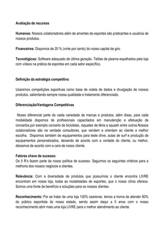 Avaliação de recursos

Humanos: Nossos colaboradores além de amantes de esportes são praticantes e usuários de
nossos produtos.

Financeiros: Dispomos de 20 % (vinte por cento) do nosso capital de giro.

Tecnológicos: Software adequado de última geração. Telões de plasma espalhados pela loja
com vídeos na prática de esportes em cada setor específico.


Definição da estratégia competitiva

Usaremos competições esportivas como base de coleta de dados e divulgação de nossos
produtos, salientando sempre nossa qualidade e tratamento diferenciado.

Diferenciação/Vantagens Competitivas

 Nosso diferencial parte da vasta variedade de marcas e produtos, além disso, para cada
modalidade dispomos de profissionais capacitados em manutenção e efetuação de
concertos,por exemplo concerto de bicicletas, raquetes de tênis e squash entre outros.Nossos
colaboradores são na verdade consultores, que vendem e orientam ao cliente a melhor
escolha. Dispomos também de equipamentos para teste drive, aulas de surf e produção de
equipamentos personalizados, deixando de acordo com a vontade do cliente, ou melhor,
deixamos de acordo com a cara de nosso cliente.

Fatores chave de sucesso:
Os 5 R’s fazem parte da nosso política de sucesso. Seguimos os seguintes critérios para a
melhoria dos nossos negócios e clientes.

Relevância: Com a diversidade de produtos que possuímos o cliente encontra LIVRE
encontram em nossa loja, todas as modalidades de esportes, que o nosso clima oferece.
Somos uma fonte de benefício e soluções para os nossos clientes.

Reconhecimento: Por se tratar de uma loja 100% cearense, temos a honra de atender 80%
do público esportista do nosso estado, sendo assim daqui a 5 anos com o nosso
reconhecimento abrir mais uma loja LIVRE para o melhor atendimento ao cliente.
 