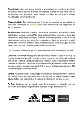 Receptividade: Com uma equipe treinada, e especializada em excelência ao cliente,
possuímos a melhor recepção do cliente em nossa loja, fazendo com que ele se sinta um
verdadeiro esportista profissional, sendo recebido com todas as informações e simpatia
necessária para um bom atendimento.

Responsabilidade: Com o cliente que faz a 1º compra em nossa loja, ele pode adquirir um
brinde para a emissão de seu Sportlivre, nosso cartão de crédito que pode ser parcelado em
até 12x sem juros.

Relacionamento: Nosso relacionamento com os cliente é de extrema atenção e importância,
fazendo assim com que a equipe LIVRE, faça o cadastro do cliente com todos os dados, data
de aniversário, entre outras informações. Assim na data mais importante da vida de nossos
cliente estamos presente com promoções, e descontos no dia do seu aniversário, e cartão
enviado para a residência de nossos cliente. Contato mensal por nossa equipe, para saber se
há algo a ser melhorado, ou algum produto que falta em nossa loja.

Com todos esses 5 requisitos é que faz a nossa chave de sucesso um verdadeiro SUCESSO.

Condições econômicas: Nosso público situa-se em sua maioria na classe A e B que são
pessoas com elevada percepção, e estão dispostos a pagar um preço justo pela qualidade
oferecida em nossa loja. Mesmo assim pensando em nossos clientes oferecemos as melhores
condições de pagamento, parcelamos em até 6x (seis vezes) em todos os cartões, aceitamos
cheques apenas de pessoas físicas, sendo 1+3 no cheque e oferecemos desconto de 10%
(dez por cento) para pagamentos á vista.

Cenário: A sustentabilidade é nosso principal cenário já que o mercado atualmente está muito
favorável a prática do ‘’ecologicamente correto e a preservação do planeta’’ a tendência hoje é
a busca do bem estar e da qualidade de vida que vem de encontro ao nosso negócio.

Portfólio: Contamos com um grande leque de fornecedores e fabricantes que nos
possibilitam termos sempre lançamentos de produtos e serviços de alta qualidade.
 