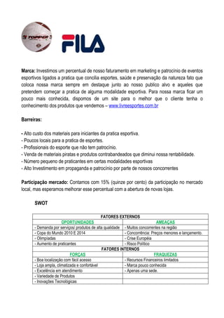 Marca: Investimos um percentual de nosso faturamento em marketing e patrocínio de eventos
esportivos ligados a pratica que concilia esportes, saúde e preservação da natureza fato que
coloca nossa marca sempre em destaque junto ao nosso publico alvo e aqueles que
pretendem começar a pratica de alguma modalidade esportiva. Para nossa marca ficar um
pouco mais conhecida, dispomos de um site para o melhor que o cliente tenha o
conhecimento dos produtos que vendemos – www.livreesportes.com.br

Barreiras:

- Alto custo dos materiais para iniciantes da pratica esportiva.
- Poucos locais para a pratica de esportes.
- Profissionais do esporte que não tem patrocínio.
- Venda de materiais piratas e produtos contrabandeados que diminui nossa rentabilidade.
- Número pequeno de praticantes em certas modalidades esportivas
- Alto Investimento em propaganda e patrocínio por parte de nossos concorrentes

Participação mercado: Contamos com 15% (quinze por cento) da participação no mercado
local, mas esperamos melhorar esse percentual com a abertura de novas lojas.

      SWOT

                                           FATORES EXTERNOS
                       OPORTUNIDADES                                        AMEAÇAS
      - Demanda por serviços/ produtos de alta qualidade - Muitos concorrentes na região
      - Copa do Mundo 2010 E 2014                        - Concorrência: Preços menores e lançamento.
      - Olimpíadas                                       - Crise Européia
      - Aumento de praticantes                           - Risco Político
                                              FATORES INTERNOS
                            FORÇAS                                        FRAQUEZAS
      - Boa localização com fácil acesso                 - Recursos Financeiros limitados
      - Loja ampla, climatizada e confortável            - Marca pouco conhecida
      - Excelência em atendimento                        - Apenas uma sede.
      - Variedade de Produtos
      - Inovações Tecnológicas
 