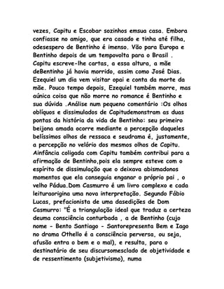 vezes, Capitu e Escobar sozinhos emsua casa. Embora
confiasse no amigo, que era casado e tinha até filha,
odesespero de Bentinho é imenso. Vão para Europa e
Bentinho depois de um tempovolta para o Brasil .
Capitu escreve-lhe cartas, a essa altura, a mãe
deBentinho já havia morrido, assim como José Dias.
Ezequiel um dia vem visitar opai e conta da morte da
mãe. Pouco tempo depois, Ezequiel também morre, mas
aúnica coisa que não morre no romance é Bentinho e
sua dúvida .Análise num pequeno comentário :Os olhos
oblíquos e dissimulados de Capitudemonstram as duas
pontas da história da vida de Bentinho: seu primeiro
beijona amada ocorre mediante a percepção daqueles
belíssimos olhos de ressaca e seudrama é, justamente,
a percepção no velório dos mesmos olhos de Capitu.
Ainfância coligada com Capitu também contribui para a
afirmação de Bentinho,pois ela sempre esteve com o
espírito de dissimulação que o deixava abismadonos
momentos que ela conseguia enganar o próprio pai , o
velho Pádua.Dom Casmurro é um livro complexo e cada
leituraorigina uma nova interpretação. Segundo Fábio
Lucas, prefacionista de uma dasedições de Dom
Casmurro: "É a triangulação ideal que traduz a certeza
deuma consciência conturbada , a de Bentinho (cujo
nome - Bento Santiago - Santorepresenta Bem e Iago
no drama Othello é a consciência perversa, ou seja,
afusão entra o bem e o mal), e resulta, para o
destinatário de seu discursomesclado de objetividade e
de ressentimento (subjetivismo), numa
 