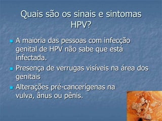 Quais são os sinais e sintomas HPV?A maioria das pessoas com infecção genital de HPV não sabe que está infectada. Presença de verrugas visíveis na área dos genitaisAlterações pré-cancerígenas na vulva, ânus ou pênis. 
