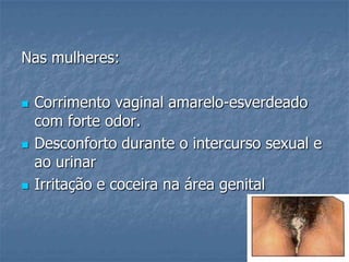 Nas mulheres:Corrimento vaginal amarelo-esverdeado com forte odor. Desconforto durante o intercurso sexual e ao urinarIrritação e coceira na área genital